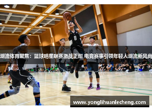 潮流体育聚焦：篮球明星联赛激战正酣 电竞赛事引领年轻人潮流新风尚
