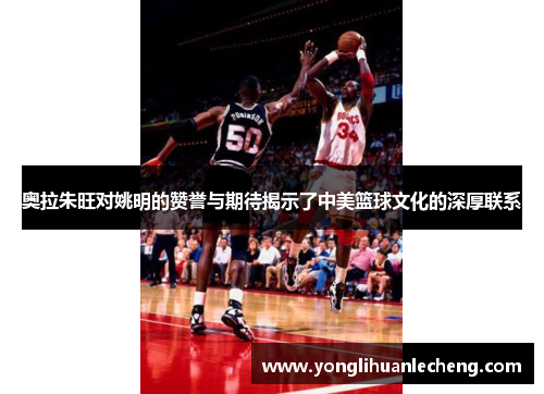 奥拉朱旺对姚明的赞誉与期待揭示了中美篮球文化的深厚联系